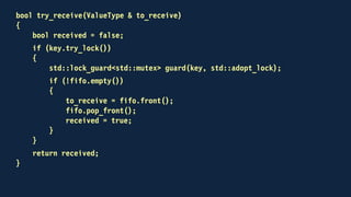 template<typename ValueType>
class channel
{
public:
void send(const ValueType &);
void receive(ValueType &);
bool try_receive(ValueType &);
private:
std::mutex key;
std::condition_variable_any non_empty;
std::deque<ValueType> fifo;
};
 