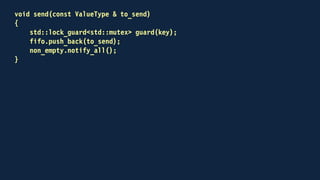 void receive(ValueType & to_receive)
{
std::lock_guard<std::mutex> guard(key);
non_empty.wait(
key,
[this]
{
return !fifo.empty();
});
to_receive = fifo.front();
fifo.pop_front();
}
 