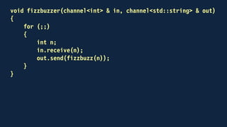 int main()
{
channel<int> out;
channel<std::string> back;
std::thread fizzbuzzing(fizzbuzzer, out, back)
for (int n = 1; n <= 100; ++n)
{
out.send(n);
std::string result;
back.receive(result);
std::cout << result << "n";
}
...
}
 