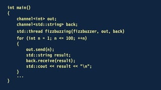 int main()
{
channel<int> out;
channel<std::string> back;
std::thread fizzbuzzing(fizzbuzzer, out, back)
for (int n = 1; n <= 100; ++n)
{
out << n;
std::string result;
back >> result;
std::cout << result << "n";
}
...
}
 