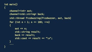 void fizzbuzzer(channel<int> & in, channel<std::string> & out)
{
for (;;)
{
int n;
in >> n;
out << fizzbuzz(n);
}
}
 