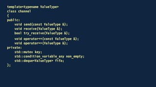 template<typename ValueType>
class channel
{
public:
void send(const ValueType &);
void receive(ValueType &);
bool try_receive(ValueType &);
void operator<<(const ValueType &);
receiving operator>>(ValueType &);
private:
std::mutex key;
std::condition_variable_any non_empty;
std::deque<ValueType> fifo;
};
 