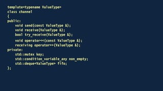template<typename ValueType>
class channel
{
public:
void send(const ValueType &);
void receive(ValueType &);
bool try_receive(ValueType &);
void operator<<(const ValueType & to_send)
{
send(to_send);
}
receiving operator>>(ValueType & to_receive);
{
return receiving(this, to_receive);
}
...
};
 