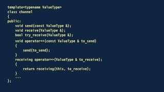 class receiving
{
public:
receiving(channel * that, ValueType & to_receive)
: that(that), to_receive(to_receive)
{
}
receiving(receiving && other)
: that(other.that), to_receive(other.to_receive)
{
other.that = nullptr;
}
operator bool()
{
auto from = that;
that = nullptr;
return from && from->try_receive(to_receive);
}
~receiving()
{
if (that)
that->receive(to_receive);
}
private:
channel * that;
ValueType & to_receive;
};
 