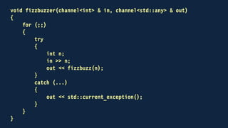 int main()
{
channel<int> out;
channel<std::any> back;
std::thread fizzbuzzing(fizzbuzzer, out, back)
for (int n = 1; n <= 100; ++n)
{
out << n;
std::any result;
back >> result;
if (result.type() == typeid(std::string))
std::cout << std::any_cast<std::string>(result) << "n";
}
...
}
 