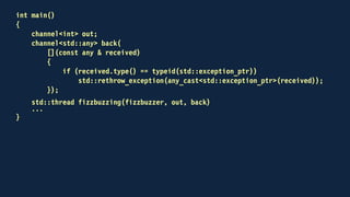 int main()
{
...
for (int n = 1; n <= 100; ++n)
{
try
{
out << n;
std::any result;
back >> result;
std::cout << std::any_cast<std::string>(result) << "n";
}
catch (std::domain_error & caught)
{
std::cout << caught.what() << "n";
}
}
...
}
 