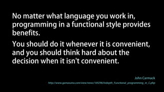 Programming in a functional style makes
the state presented to your code explicit,
which makes it much easier to reason
about, and, in a completely pure system,
makes thread race conditions impossible.
John Carmack
http://www.gamasutra.com/view/news/169296/Indepth_Functional_programming_in_C.php
 