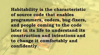 Habitability makes a place
livable, like home. And this is
what we want in software — that
developers feel at home, can
place their hands on any item
without having to think deeply
about where it is.
 