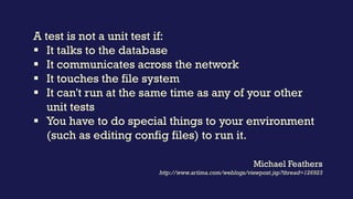A unit test is a test of behaviour
whose success or failure is wholly
determined by the correctness of
the test and the correctness of the
unit under test.
Kevlin Henney
http://www.theregister.co.uk/2007/07/28/what_are_your_units/
 