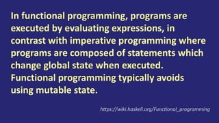 Many programming languages support
programming in both functional and
imperative style but the syntax and facilities
of a language are typically optimised for only
one of these styles, and social factors like
coding conventions and libraries often force
the programmer towards one of the styles.
https://wiki.haskell.org/Functional_programming
 