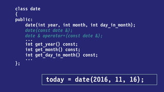 class date
{
public:
date(int year, int month, int day_in_month);
date(const date &);
date & operator=(const date &);
...
int get_year() const;
int get_month() const;
int get_day_in_month() const;
...
};
today = date { 2016, 11, 16 };
 