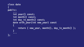 class date
{
public:
...
int year() const;
int month() const;
int day_in_month() const;
date with_year(int new_year) const
{
return
new_year == year
? *this
: date { new_year, month(), day_in_month() };
}
...
};
 