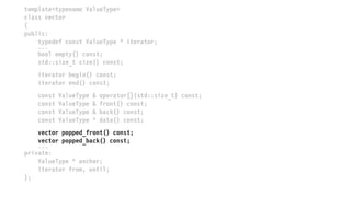 template<typename ValueType>
class vector
{
public:
typedef const ValueType * iterator;
...
bool empty() const;
std::size_t size() const;
iterator begin() const;
iterator end() const;
const ValueType & operator[](std::size_t) const;
const ValueType & front() const;
const ValueType & back() const;
const ValueType * data() const;
vector popped_front() const;
vector popped_back() const;
...
private:
ValueType * anchor;
iterator from, until;
};
 
