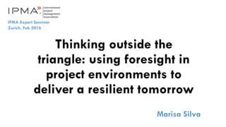 Thinking outside the
triangle: using foresight in
project environments to
deliver a resilient tomorrow
Marisa Silva
IPMA Expert Seminar
Zurich, Feb 2016
 