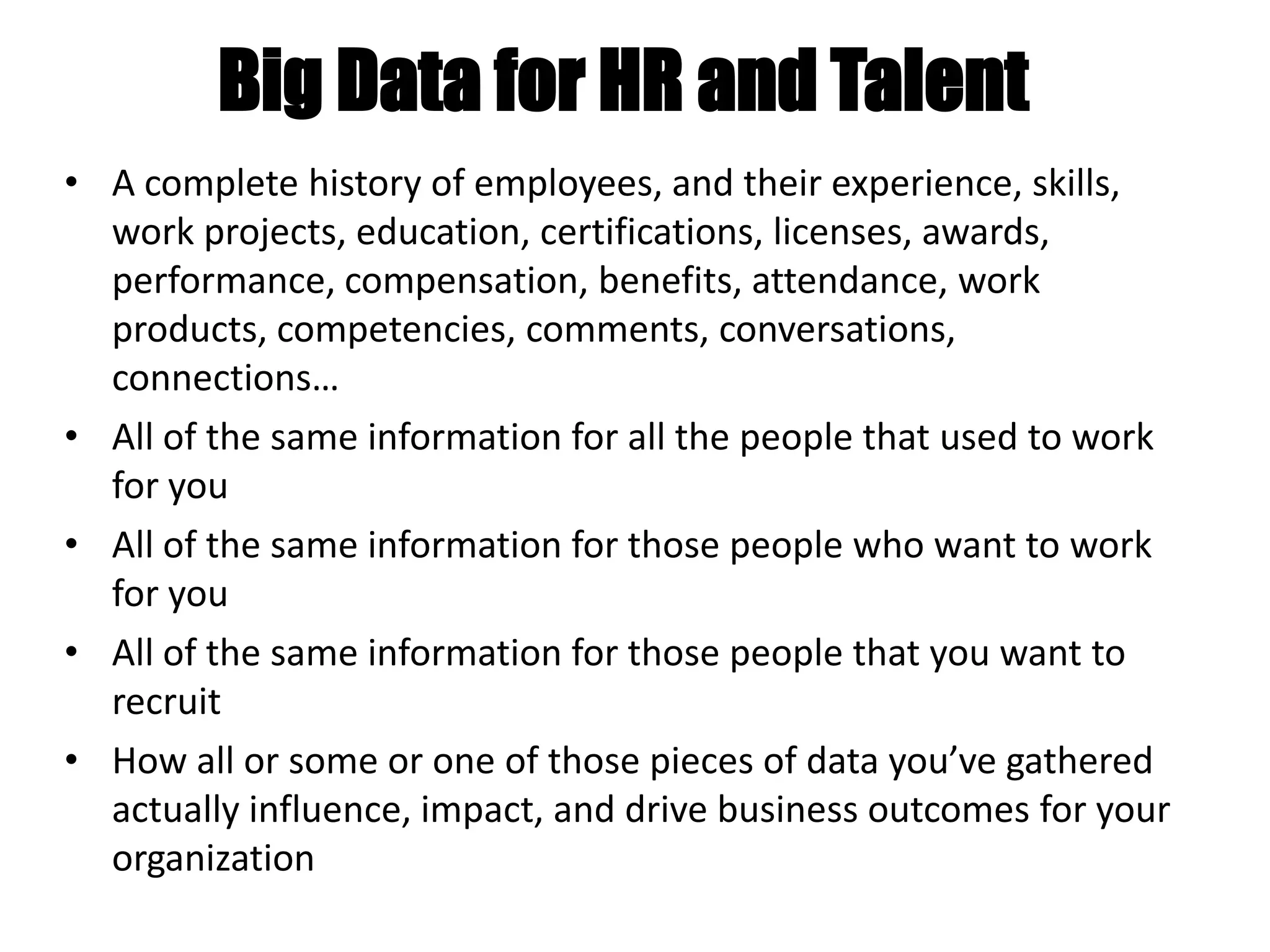 Big Data for HR and Talent
• A complete history of employees, and their experience, skills,
work projects, education, certifications, licenses, awards,
performance, compensation, benefits, attendance, work
products, competencies, comments, conversations,
connections…
• All of the same information for all the people that used to work
for you
• All of the same information for those people who want to work
for you
• All of the same information for those people that you want to
recruit
• How all or some or one of those pieces of data you’ve gathered
actually influence, impact, and drive business outcomes for your
organization
 