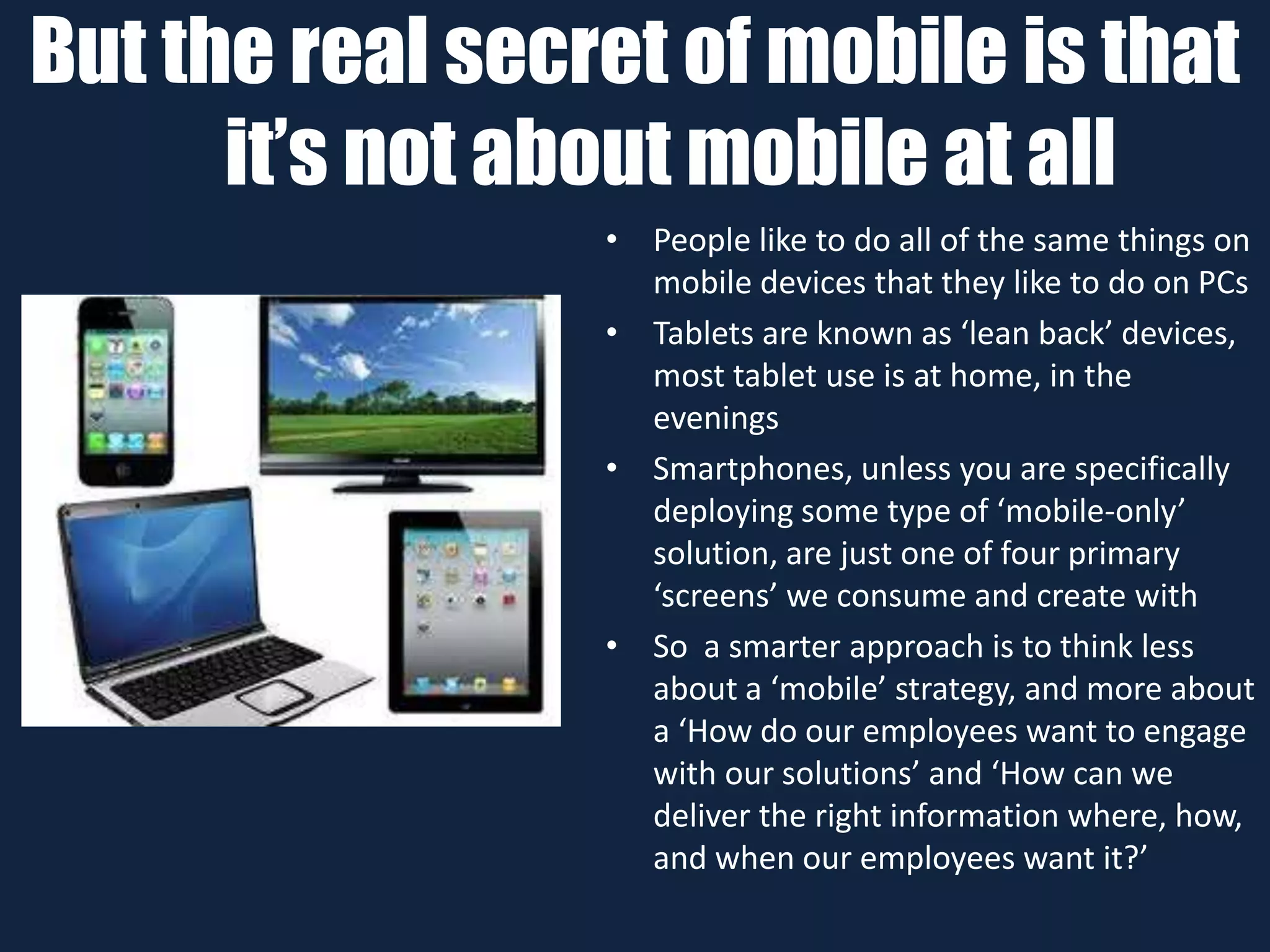 But the real secret of mobile is that
it’s not about mobile at all
• People like to do all of the same things on
mobile devices that they like to do on PCs
• Tablets are known as ‘lean back’ devices,
most tablet use is at home, in the
evenings
• Smartphones, unless you are specifically
deploying some type of ‘mobile-only’
solution, are just one of four primary
‘screens’ we consume and create with
• So a smarter approach is to think less
about a ‘mobile’ strategy, and more about
a ‘How do our employees want to engage
with our solutions’ and ‘How can we
deliver the right information where, how,
and when our employees want it?’
 