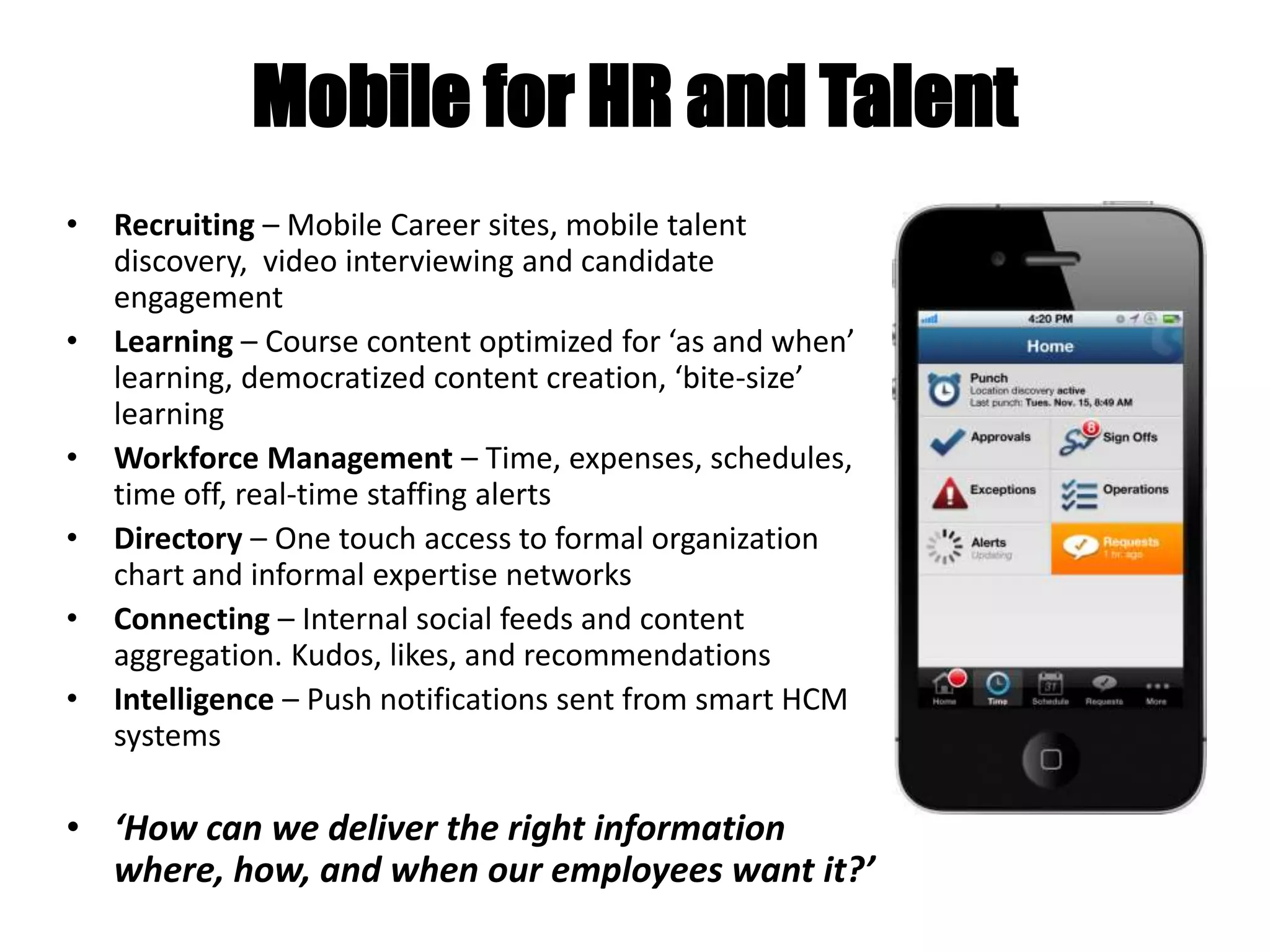 Mobile for HR and Talent
• Recruiting – Mobile Career sites, mobile talent
discovery, video interviewing and candidate
engagement
• Learning – Course content optimized for ‘as and when’
learning, democratized content creation, ‘bite-size’
learning
• Workforce Management – Time, expenses, schedules,
time off, real-time staffing alerts
• Directory – One touch access to formal organization
chart and informal expertise networks
• Connecting – Internal social feeds and content
aggregation. Kudos, likes, and recommendations
• Intelligence – Push notifications sent from smart HCM
systems
• ‘How can we deliver the right information
where, how, and when our employees want it?’
 