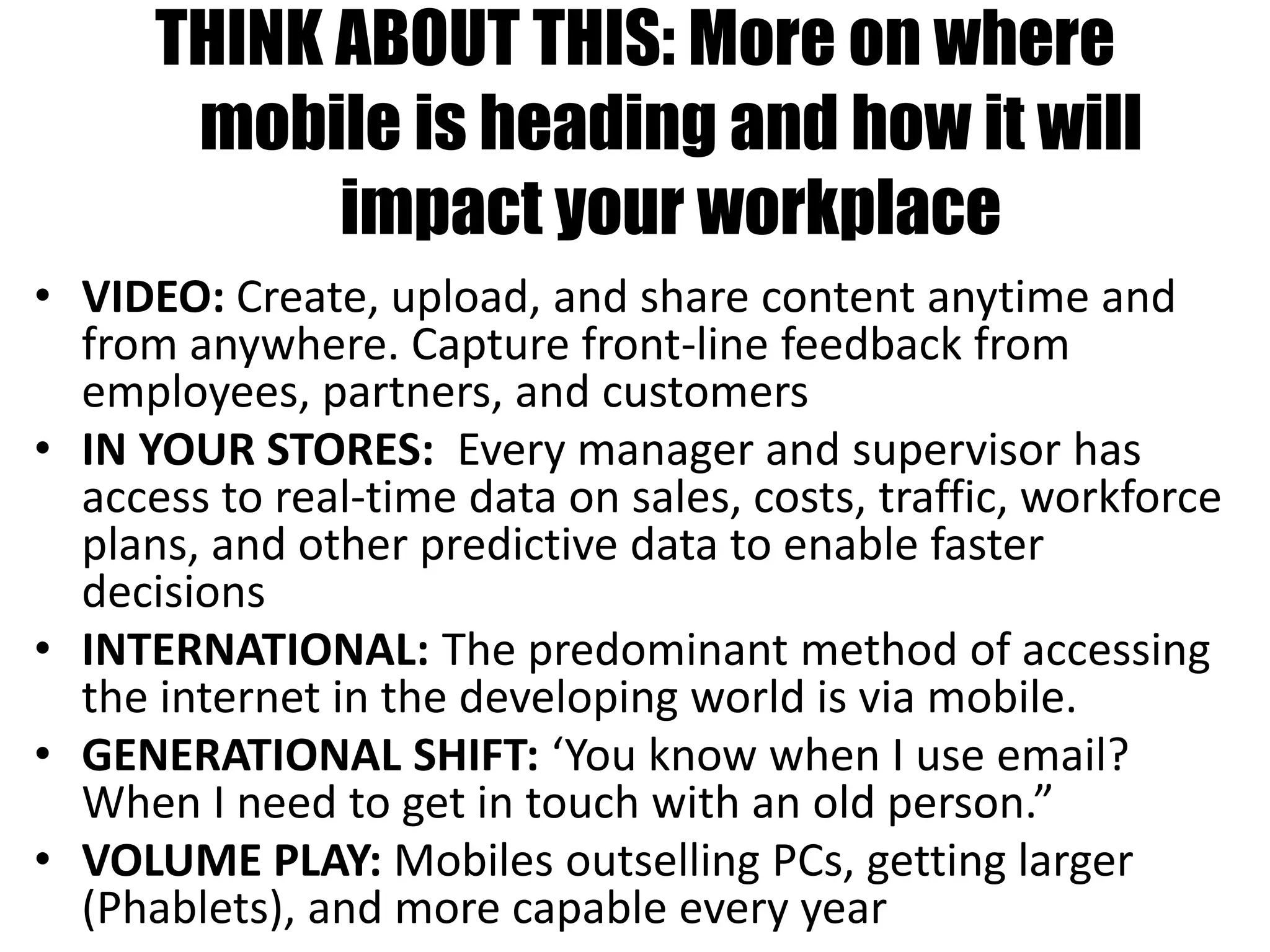 THINK ABOUT THIS: More on where
mobile is heading and how it will
impact your workplace• VIDEO: ”
• VIDEO: Create, upload, and share content anytime and
from anywhere. Capture front-line feedback from
employees, partners, and customers
• IN YOUR STORES: Every manager and supervisor has
access to real-time data on sales, costs, traffic, workforce
plans, and other predictive data to enable faster
decisions
• INTERNATIONAL: The predominant method of accessing
the internet in the developing world is via mobile.
• GENERATIONAL SHIFT: ‘You know when I use email?
When I need to get in touch with an old person.”
• VOLUME PLAY: Mobiles outselling PCs, getting larger
(Phablets), and more capable every year
 