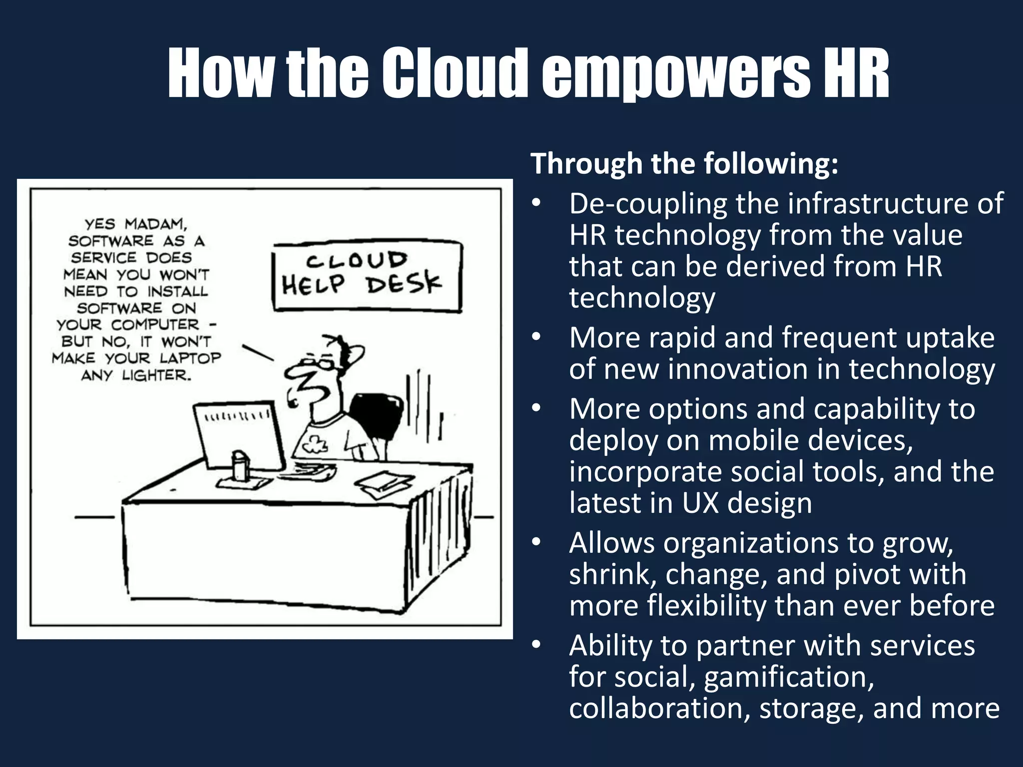How the Cloud empowers HR
Through the following:
• De-coupling the infrastructure of
HR technology from the value
that can be derived from HR
technology
• More rapid and frequent uptake
of new innovation in technology
• More options and capability to
deploy on mobile devices,
incorporate social tools, and the
latest in UX design
• Allows organizations to grow,
shrink, change, and pivot with
more flexibility than ever before
• Ability to partner with services
for social, gamification,
collaboration, storage, and more
 