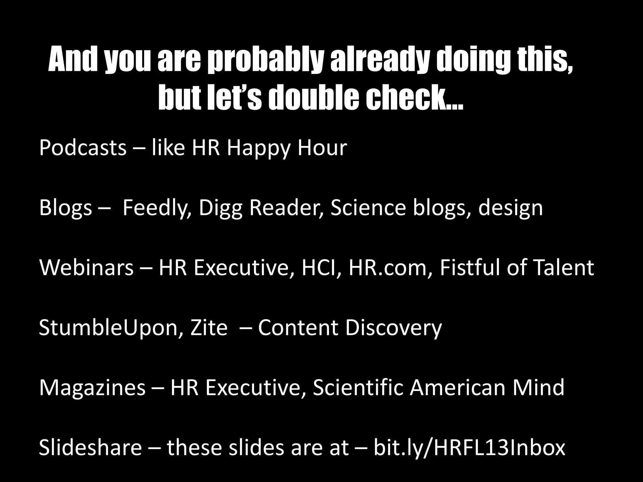 And you are probably already doing this,
but let’s double check…
Podcasts – like HR Happy Hour
Blogs – Feedly, Digg Reader, Science blogs, design
Webinars – HR Executive, HCI, HR.com, Fistful of Talent
StumbleUpon, Zite – Content Discovery
Magazines – HR Executive, Scientific American Mind
Slideshare – these slides are at – bit.ly/HRFL13Inbox
 