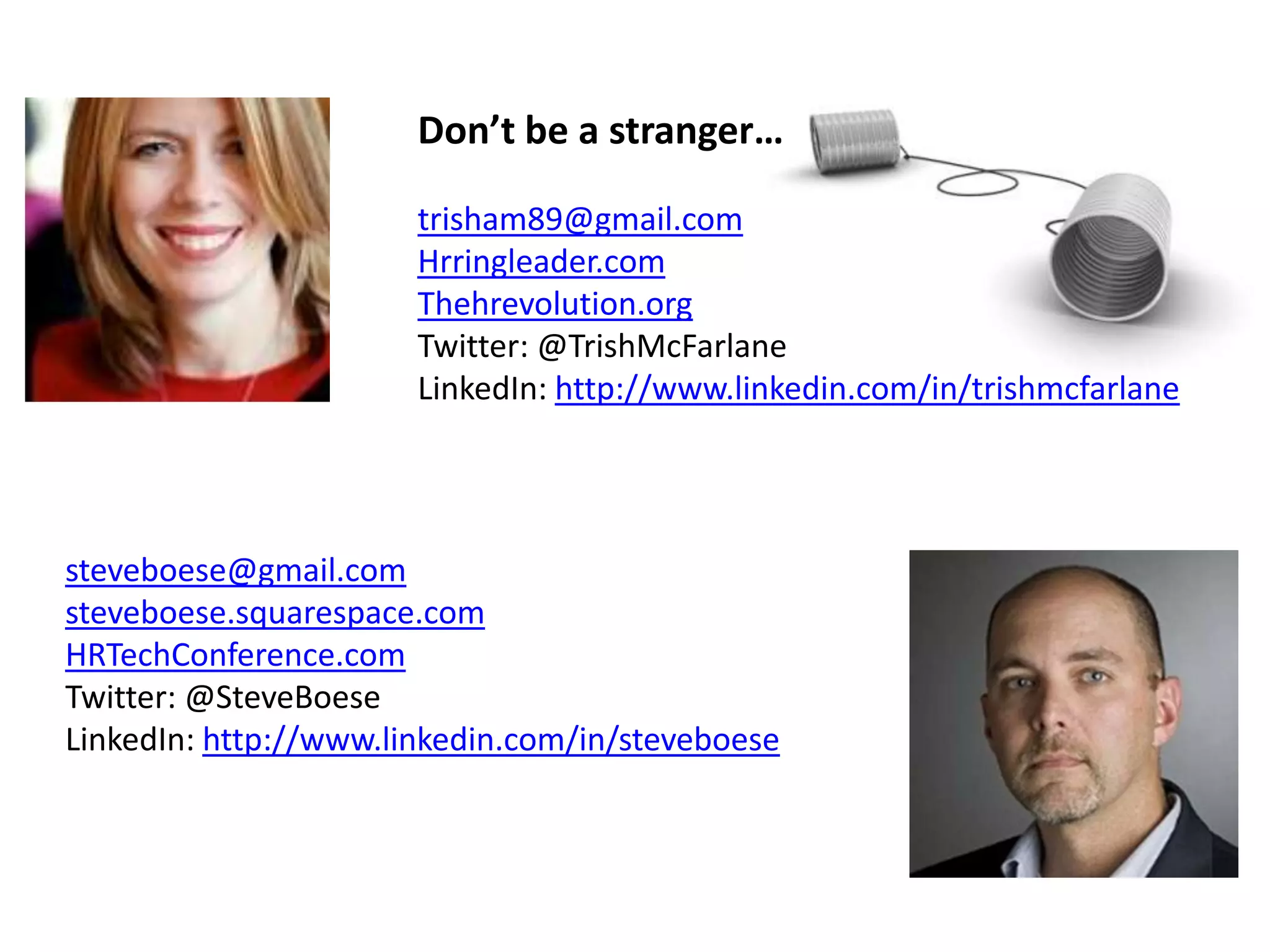 steveboese@gmail.comno
steveboese.squarespace.com
HRTechConference.com
Twitter: @SteveBoese
LinkedIn: http://www.linkedin.com/in/steveboese
Don’t be a stranger…
trisham89@gmail.com
Hrringleader.com
Thehrevolution.org
Twitter: @TrishMcFarlane
LinkedIn: http://www.linkedin.com/in/trishmcfarlane
 