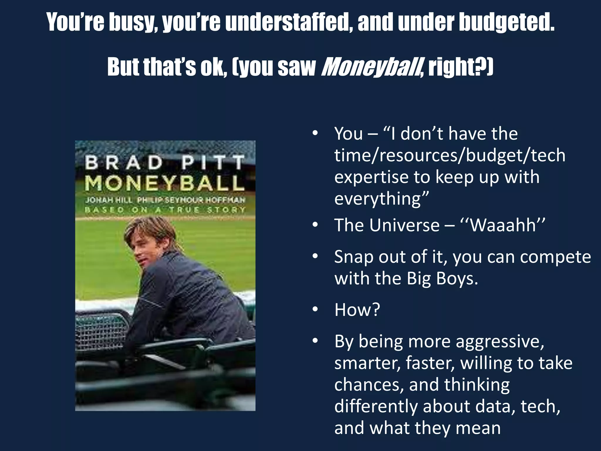 You’re busy, you’re understaffed, and under budgeted.
But that’s ok, (you saw Moneyball, right?)
• You – “I don’t have the
time/resources/budget/tech
expertise to keep up with
everything”
• The Universe – ‘‘Waaahh’’
• Snap out of it, you can compete
with the Big Boys.
• How?
• By being more aggressive,
smarter, faster, willing to take
chances, and thinking
differently about data, tech,
and what they mean
 