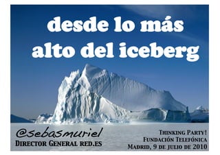 desde lo más
    alto del iceberg


@sebasmuriel!                        Thinking Party! 
                               Fundación Telefónica
Director General red.es
   Madrid, 9 de julio de 2010
 