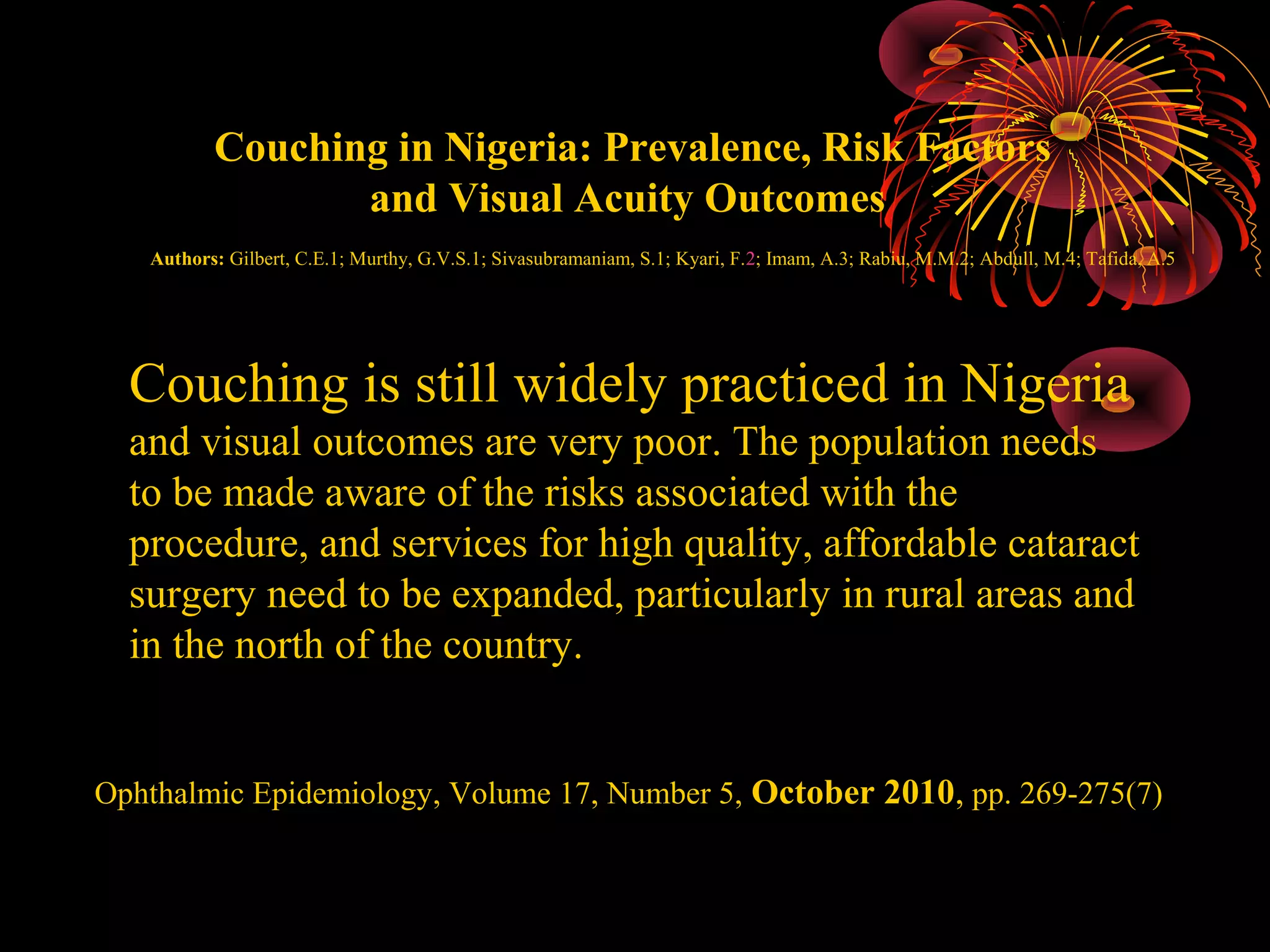Couching in Nigeria: Prevalence, Risk Factors
and Visual Acuity Outcomes
Authors: Gilbert, C.E.1; Murthy, G.V.S.1; Sivasubramaniam, S.1; Kyari, F.2; Imam, A.3; Rabiu, M.M.2; Abdull, M.4; Tafida, A.5

Couching is still widely practiced in Nigeria
and visual outcomes are very poor. The population needs
to be made aware of the risks associated with the
procedure, and services for high quality, affordable cataract
surgery need to be expanded, particularly in rural areas and
in the north of the country.
Ophthalmic Epidemiology, Volume 17, Number 5, October 2010, pp. 269-275(7)

 