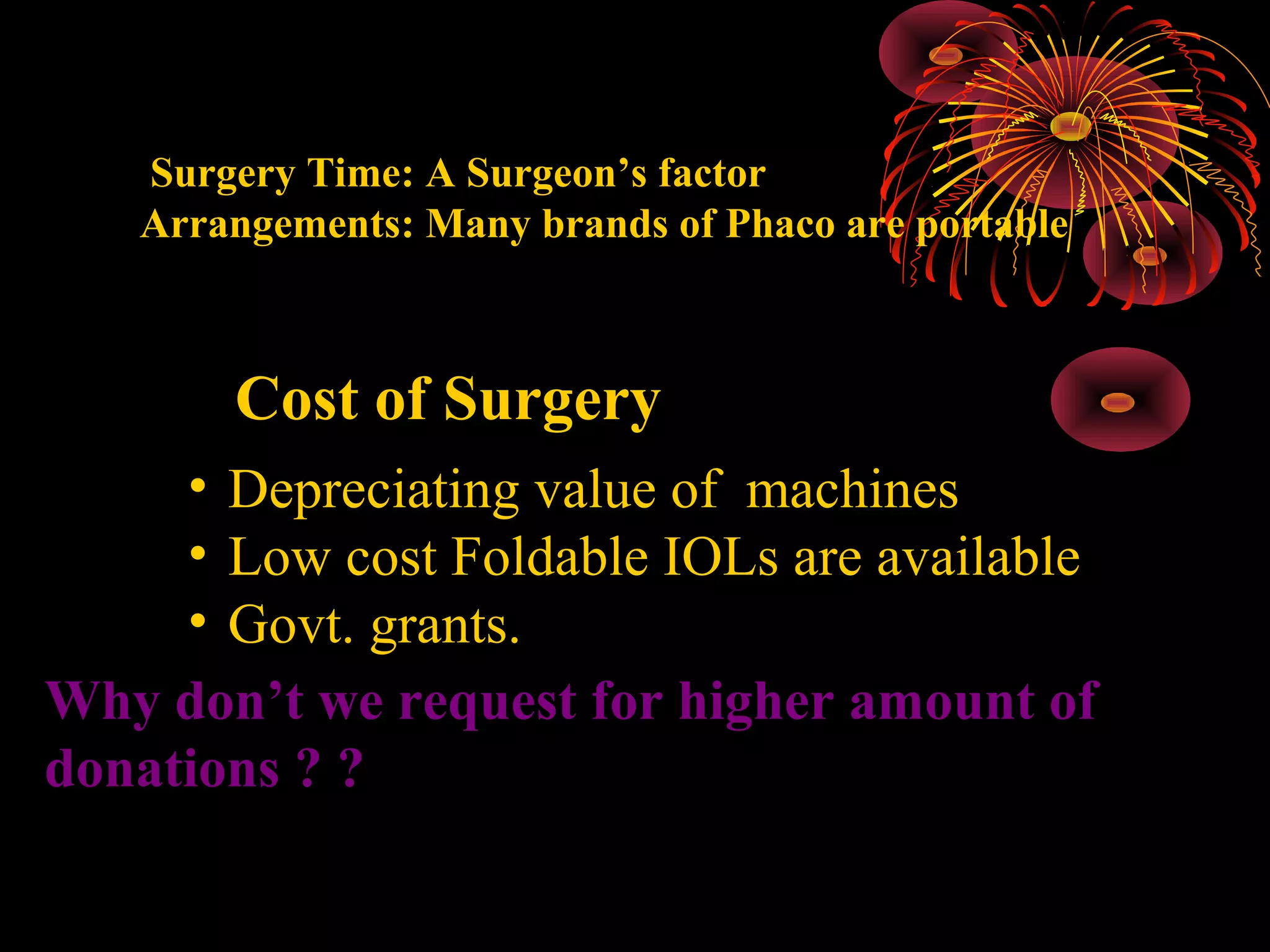 Surgery Time: A Surgeon’s factor
Arrangements: Many brands of Phaco are portable

Cost of Surgery
• Depreciating value of machines
• Low cost Foldable IOLs are available
• Govt. grants.
Why don’t we request for higher amount of
donations ? ?

 