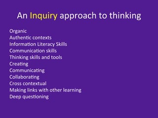 An	
  Inquiry	
  approach	
  to	
  thinking	
  
Organic	
  
Authen=c	
  contexts	
  
Informa=on	
  Literacy	
  Skills	
  
Communica=on	
  skills	
  
Thinking	
  skills	
  and	
  tools	
  
Crea=ng	
  
Communica=ng	
  
Collabora=ng	
  
Cross	
  contextual	
  
Making	
  links	
  with	
  other	
  learning	
  
Deep	
  ques=oning	
  
 