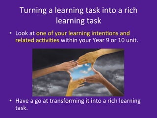 Turning	
  a	
  learning	
  task	
  into	
  a	
  rich	
  
                       learning	
  task	
  
•  Look	
  at	
  one	
  of	
  your	
  learning	
  inten=ons	
  and	
  
   related	
  ac=vi=es	
  within	
  your	
  Year	
  9	
  or	
  10	
  unit.	
  	
  




	
  
	
  
•  Have	
  a	
  go	
  at	
  transforming	
  it	
  into	
  a	
  rich	
  learning	
  
     task.	
  	
  
 