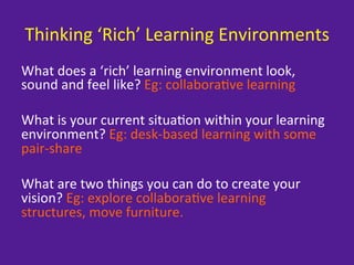 Thinking	
  ‘Rich’	
  Learning	
  Environments	
  
What	
  does	
  a	
  ‘rich’	
  learning	
  environment	
  look,	
  
sound	
  and	
  feel	
  like?	
  Eg:	
  collabora=ve	
  learning	
  
	
  
What	
  is	
  your	
  current	
  situa=on	
  within	
  your	
  learning	
  
environment?	
  Eg:	
  desk-­‐based	
  learning	
  with	
  some	
  
pair-­‐share	
  
	
  
What	
  are	
  two	
  things	
  you	
  can	
  do	
  to	
  create	
  your	
  
vision?	
  Eg:	
  explore	
  collabora=ve	
  learning	
  
structures,	
  move	
  furniture.	
  
 