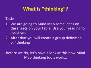What	
  is	
  “thinking”?	
  
Task:	
  
1.  We	
  are	
  going	
  to	
  Mind	
  Map	
  some	
  ideas	
  on	
  
     the	
  sheets	
  on	
  your	
  table.	
  Use	
  your	
  reading	
  to	
  
     assist	
  you.	
  
2.  Aber	
  that	
  you	
  will	
  create	
  a	
  group	
  deﬁni=on	
  
     of	
  “thinking”	
  
	
  
  Before	
  we	
  do,	
  let’s	
  have	
  a	
  look	
  at	
  this	
  how	
  Mind	
  
                  Map	
  thinking	
  tools	
  work…	
  
                                      	
  
 