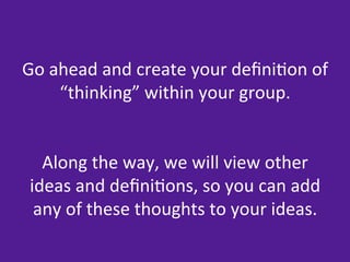 Go	
  ahead	
  and	
  create	
  your	
  deﬁni=on	
  of	
  
       “thinking”	
  within	
  your	
  group.	
  
                            	
  
                            	
  
   Along	
  the	
  way,	
  we	
  will	
  view	
  other	
  
 ideas	
  and	
  deﬁni=ons,	
  so	
  you	
  can	
  add	
  
  any	
  of	
  these	
  thoughts	
  to	
  your	
  ideas.	
  
                            	
  
 