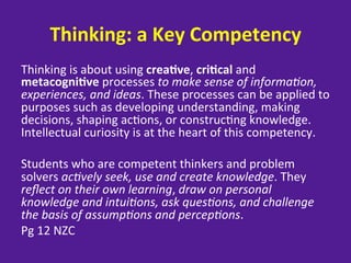 Thinking:	
  a	
  Key	
  Competency	
  
Thinking	
  is	
  about	
  using	
  crea8ve,	
  cri8cal	
  and	
  
metacogni8ve	
  processes	
  to	
  make	
  sense	
  of	
  informa-on,	
  
experiences,	
  and	
  ideas.	
  These	
  processes	
  can	
  be	
  applied	
  to	
  
purposes	
  such	
  as	
  developing	
  understanding,	
  making	
  
decisions,	
  shaping	
  ac=ons,	
  or	
  construc=ng	
  knowledge.	
  
Intellectual	
  curiosity	
  is	
  at	
  the	
  heart	
  of	
  this	
  competency.	
  	
  
	
  
Students	
  who	
  are	
  competent	
  thinkers	
  and	
  problem	
  
solvers	
  ac-vely	
  seek,	
  use	
  and	
  create	
  knowledge.	
  They	
  
reﬂect	
  on	
  their	
  own	
  learning,	
  draw	
  on	
  personal	
  
knowledge	
  and	
  intui-ons,	
  ask	
  ques-ons,	
  and	
  challenge	
  
the	
  basis	
  of	
  assump-ons	
  and	
  percep-ons.	
  
Pg	
  12	
  NZC	
  
	
  
 