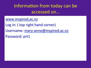 Informa=on	
  from	
  today	
  can	
  be	
  
              accessed	
  on…	
  
www.inspired.ac.nz	
  
Log	
  in:	
  (	
  top	
  right	
  hand	
  corner)	
  
Username:	
  mary-­‐anne@inspired.ac.nz	
  
Password:	
  prt1	
  
 