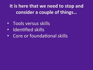 It	
  is	
  here	
  that	
  we	
  need	
  to	
  stop	
  and	
  
        consider	
  a	
  couple	
  of	
  things…	
  

•  Tools	
  versus	
  skills	
  
•  Iden=ﬁed	
  skills	
  
•  Core	
  or	
  founda=onal	
  skills	
  
 