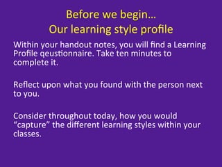 Before	
  we	
  begin…	
  
              Our	
  learning	
  style	
  proﬁle	
  
Within	
  your	
  handout	
  notes,	
  you	
  will	
  ﬁnd	
  a	
  Learning	
  
Proﬁle	
  qeus=onnaire.	
  Take	
  ten	
  minutes	
  to	
  
complete	
  it.	
  
	
  
Reﬂect	
  upon	
  what	
  you	
  found	
  with	
  the	
  person	
  next	
  
to	
  you.	
  
	
  
Consider	
  throughout	
  today,	
  how	
  you	
  would	
  
“capture”	
  the	
  diﬀerent	
  learning	
  styles	
  within	
  your	
  
classes.	
  
 