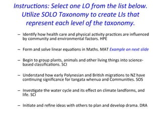 Instruc-ons:	
  Select	
  one	
  LO	
  from	
  the	
  list	
  below.	
  
               U-lize	
  SOLO	
  Taxonomy	
  to	
  create	
  LIs	
  that	
  
                  represent	
  each	
  level	
  of	
  the	
  taxonomy.	
  
	
  	
  
                                                            	
  
             –  Iden=fy	
  how	
  health	
  care	
  and	
  physical	
  ac=vity	
  prac=ces	
  are	
  inﬂuenced	
  
                 by	
  community	
  and	
  environmental	
  factors.	
  HPE	
  
	
  	
  
              –  Form	
  and	
  solve	
  linear	
  equa=ons	
  in	
  Maths.	
  MAT	
  Example	
  on	
  next	
  slide	
  
	
  	
  
              –  Begin	
  to	
  group	
  plants,	
  animals	
  and	
  other	
  living	
  things	
  into	
  science-­‐
                       based	
  classiﬁca=ons.	
  SCI	
  
              	
  	
  
              –  Understand	
  how	
  early	
  Polynesian	
  and	
  Bri=sh	
  migra=ons	
  to	
  NZ	
  have	
  
                       con=nuing	
  signiﬁcance	
  for	
  tangata	
  whenua	
  and	
  Communi=es.	
  SOS	
  
	
  	
  
              –  Inves=gate	
  the	
  water	
  cycle	
  and	
  its	
  eﬀect	
  on	
  climate	
  landforms,	
  and	
  
                 life.	
  SCI	
  
	
  	
  
              –  Ini=ate	
  and	
  reﬁne	
  ideas	
  with	
  others	
  to	
  plan	
  and	
  develop	
  drama.	
  DRA	
  
	
  
 