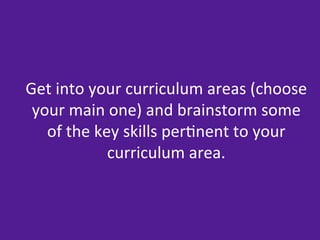 Get	
  into	
  your	
  curriculum	
  areas	
  (choose	
  
 your	
  main	
  one)	
  and	
  brainstorm	
  some	
  
   of	
  the	
  key	
  skills	
  per=nent	
  to	
  your	
  
                  curriculum	
  area.	
  
 