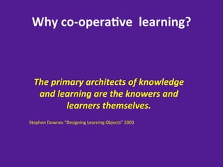 Why	
  co-­‐opera8ve	
  	
  learning?	
  



  The	
  primary	
  architects	
  of	
  knowledge	
  
   and	
  learning	
  are	
  the	
  knowers	
  and	
  
             learners	
  themselves.	
  
	
  
Stephen	
  Downes	
  “Designing	
  Learning	
  Objects”	
  2003	
  
 