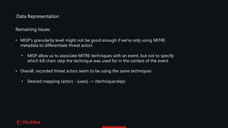 Data Representation
• MISP's granularity level might not be good enough if we're only using MITRE
metadata to differentiate threat actors
• MISP allow us to associate MITRE techniques with an event, but not to specify
which kill chain step the technique was used for in the context of the event
• Overall, recorded threat actors seem to be using the same techniques
• Desired mapping (actor) - [uses] -> (technique:step)
Remaining Issues
 