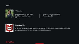 McAfee ATR
At McAfee Advanced Threat Research (McAfee ATR), our goal is to identify and illuminate
a broad spectrum of threats in today's complex landscape.
Valentine
McAfee ATR since May 2020
Red Team and Blue Team
WICCA
Interests: Writing, cats, D&D
Twitter: @vm00z
Who
 