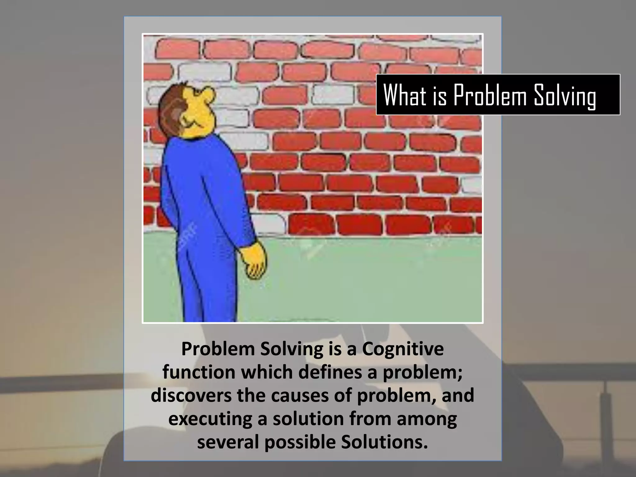 Problem Solving is a Cognitive
function which defines a problem;
discovers the causes of problem, and
executing a solution from among
several possible Solutions.
What is Problem Solving