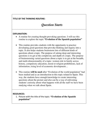 TITLE	OF	THE	THINKING	ROUTINE:	
	
Question Starts
	
EXPLANATION:	
• A routine for creating thought-provoking questions. I will use this
routine to explore the topic “Evolution of the Spanish population”	
	
• This routine provides students with the opportunity to practice
developing good questions that provoke thinking and inquiry into a
topic. It also helps students brainstorm lots of different kinds of
questions about a topic. The purpose of asking deep and interesting
questions is to get at the complexity and depth of a topic. The purpose
of brainstorming varied questions about a topic is to get at the breadth,
and multi-dimensionality of a topic: women role in family across
history, compulsory education, moral or religion prohibitions, lack of
information, rising level of economic development…
• This routine will be used after “Evolution of the world population” had
been studied and as an introduction to this topic related to Spain. This
way, the students have enough knowledge to create interesting
questions about the picture and also can be a way of enlivening
students' curiosity about what happens with all the staff we have been
studying when we talk about Spain.	
	
	
RESOURCES:	
1. Picture	with	the	title	of	the	topic:	“Evolution of the Spanish
population”	
	
 
