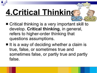 4.Critical Thinking Critical thinking is a very important skill to develop.  Critical thinking , in general, refers to higher-order thinking that questions assumptions.  It is a way of deciding whether a claim is true, false, or sometimes true and sometimes false, or partly true and partly false.  