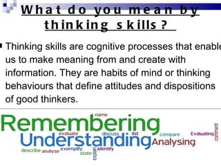 What do you mean by thinking skills?  Thinking skills are cognitive processes that enable us to make meaning from and create with information. They are habits of mind or thinking behaviours that define attitudes and dispositions of good thinkers. 