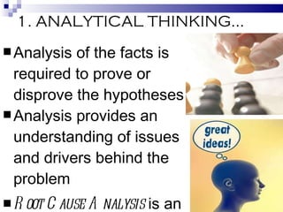 1. ANALYTICAL THINKING… Analysis of the facts is required to prove or disprove the hypotheses Analysis provides an understanding of issues and drivers behind the problem Root Cause Analysis  is an effective method of probing – it helps identify what, how, and why something happened. 