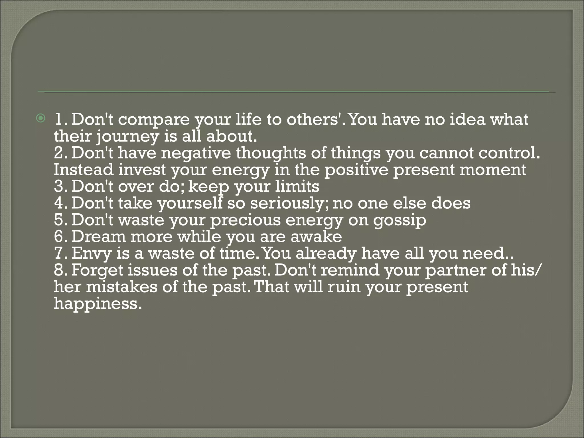 1. Don't compare your life to others'. You have no idea what their journey is all about. 2. Don't have negative thoughts of things you cannot control. Instead invest your energy in the positive present moment  3. Don't over do; keep your limits  4. Don't take yourself so seriously; no one else does  5. Don't waste your precious energy on gossip  6. Dream more while you are awake  7. Envy is a waste of time. You already have all you need.. 8. Forget issues of the past. Don't remind your partner of his/her mistakes of the past. That will ruin your present happiness.   