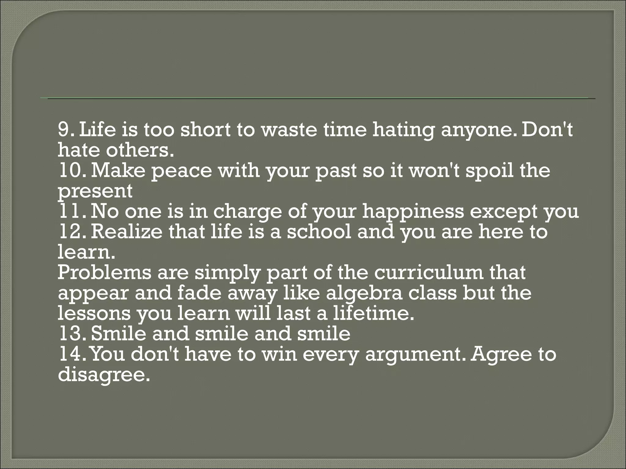 9. Life is too short to waste time hating anyone. Don't hate others. 10. Make peace with your past so it won't spoil the present  11. No one is in charge of your happiness except you  12. Realize that life is a school and you are here to learn.  Problems are simply part of the curriculum that appear and fade away like algebra class but the lessons you learn will last a lifetime. 13. Smile and smile and smile 14. You don't have to win every argument. Agree to disagree. 